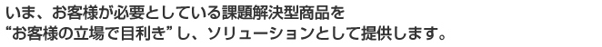 いま、お客様が必要としている課題解決型商品をお客様の立場で目利きしソリューションとして提供します